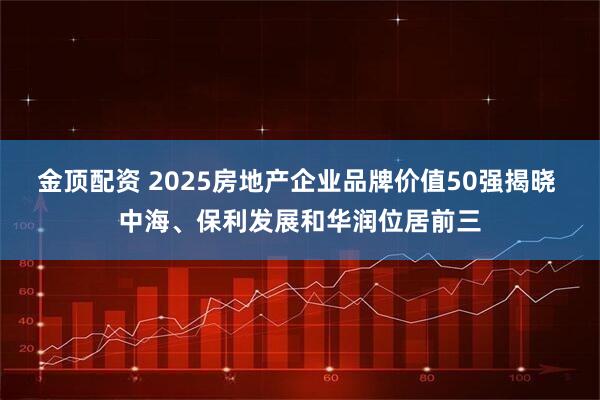 金顶配资 2025房地产企业品牌价值50强揭晓 中海、保利发展和华润位居前三