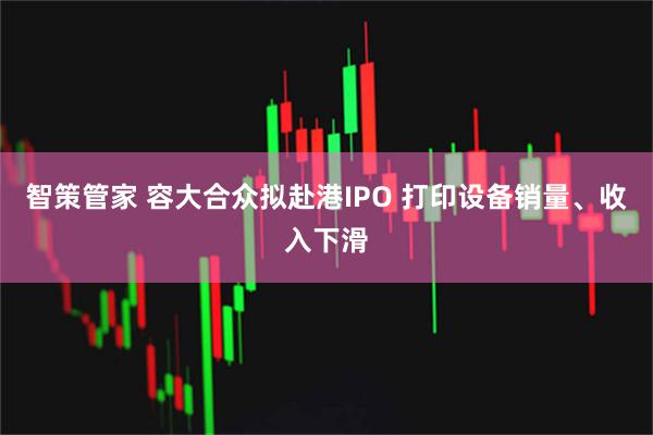 智策管家 容大合众拟赴港IPO 打印设备销量、收入下滑