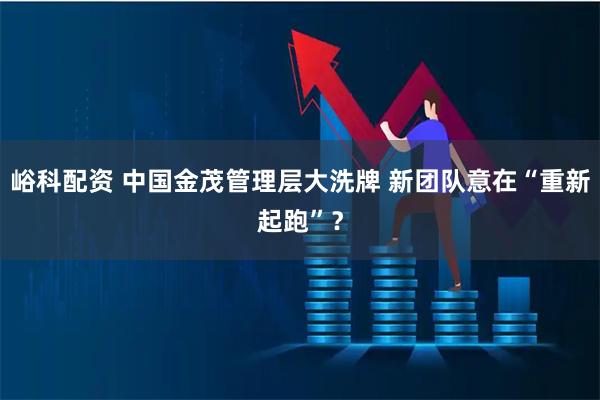 峪科配资 中国金茂管理层大洗牌 新团队意在“重新起跑”？