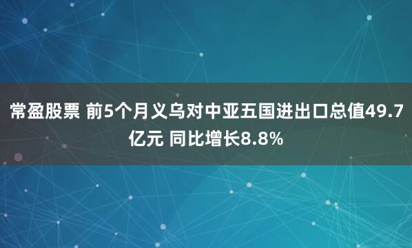 常盈股票 前5个月义乌对中亚五国进出口总值49.7亿元 同比增长8.8%