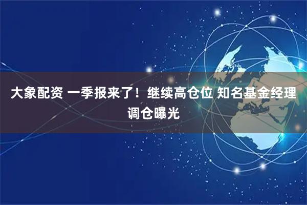 大象配资 一季报来了！继续高仓位 知名基金经理调仓曝光