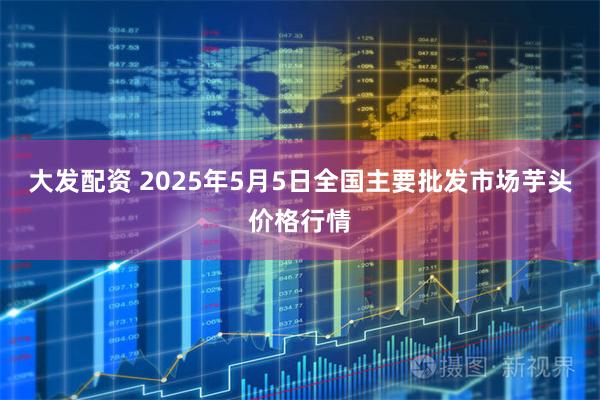 大发配资 2025年5月5日全国主要批发市场芋头价格行情