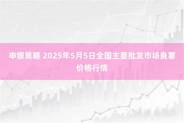 申银策略 2025年5月5日全国主要批发市场良薯价格行情