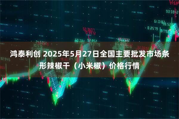 鸿泰利创 2025年5月27日全国主要批发市场条形辣椒干（小米椒）价格行情