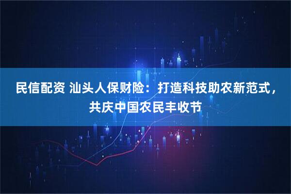 民信配资 汕头人保财险：打造科技助农新范式，共庆中国农民丰收节