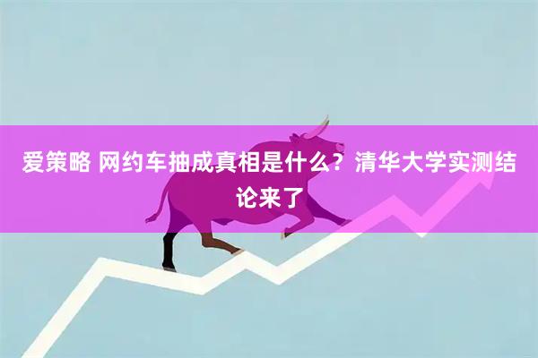 爱策略 网约车抽成真相是什么？清华大学实测结论来了