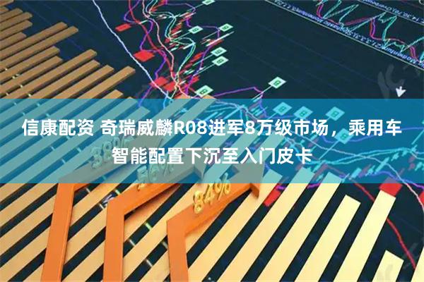 信康配资 奇瑞威麟R08进军8万级市场，乘用车智能配置下沉至入门皮卡