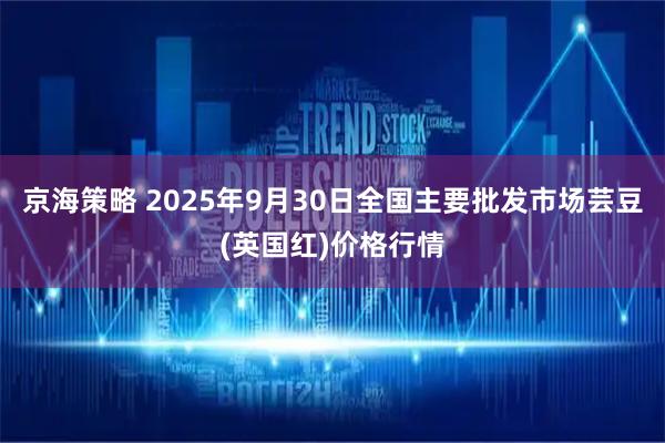 京海策略 2025年9月30日全国主要批发市场芸豆(英国红)价格行情