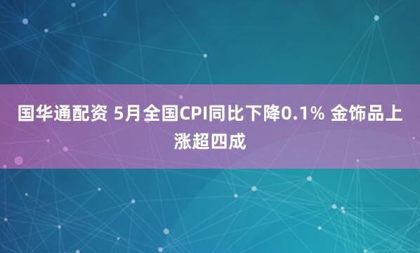 国华通配资 5月全国CPI同比下降0.1% 金饰品上涨超四成