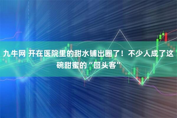 九牛网 开在医院里的甜水铺出圈了！不少人成了这碗甜蜜的“回头客”