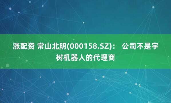 涨配资 常山北明(000158.SZ)： 公司不是宇树机器人的代理商