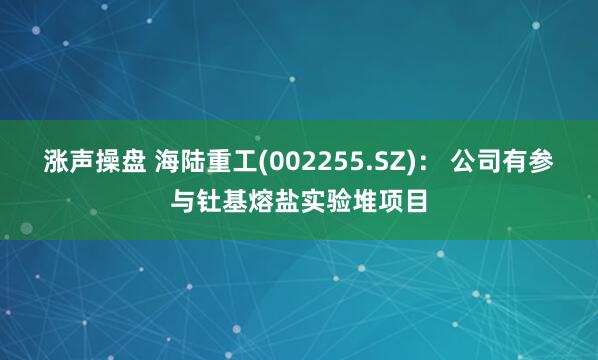 涨声操盘 海陆重工(002255.SZ)： 公司有参与钍基熔盐实验堆项目
