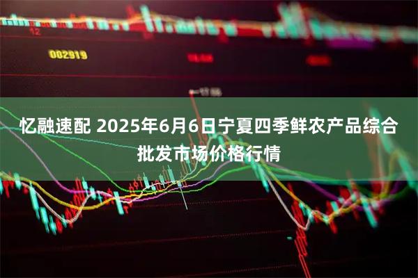 忆融速配 2025年6月6日宁夏四季鲜农产品综合批发市场价格行情