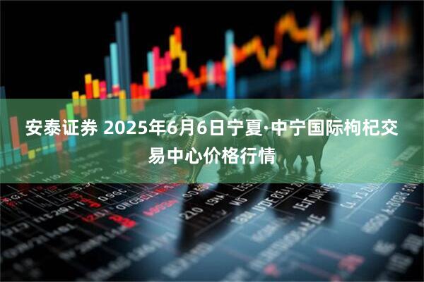 安泰证券 2025年6月6日宁夏·中宁国际枸杞交易中心价格行情