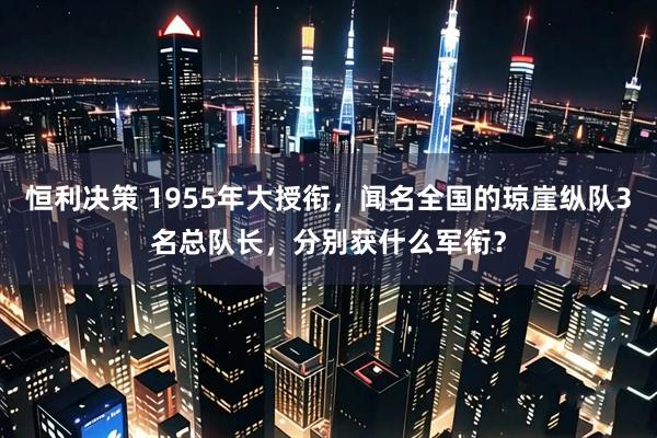 恒利决策 1955年大授衔，闻名全国的琼崖纵队3名总队长，分别获什么军衔？
