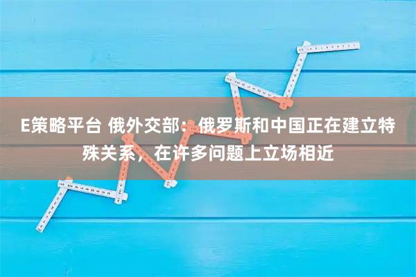 E策略平台 俄外交部：俄罗斯和中国正在建立特殊关系，在许多问题上立场相近