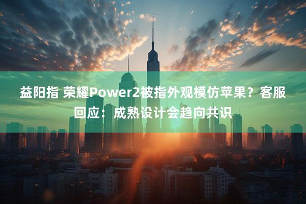 益阳指 荣耀Power2被指外观模仿苹果？客服回应：成熟设计会趋向共识