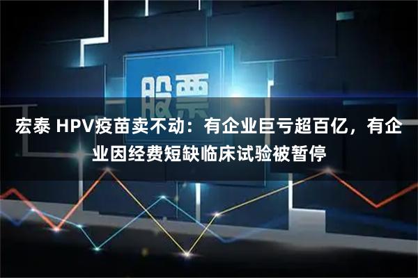 宏泰 HPV疫苗卖不动：有企业巨亏超百亿，有企业因经费短缺临床试验被暂停