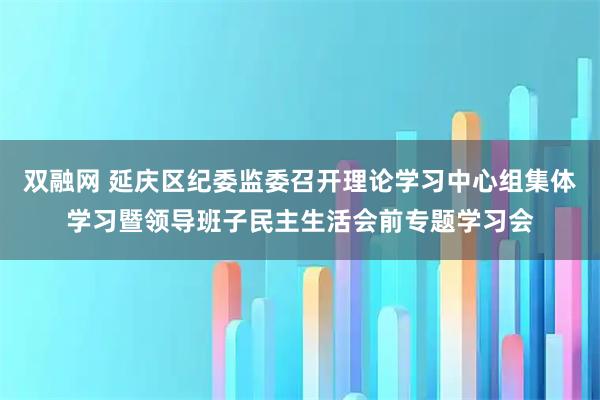双融网 延庆区纪委监委召开理论学习中心组集体学习暨领导班子民主生活会前专题学习会