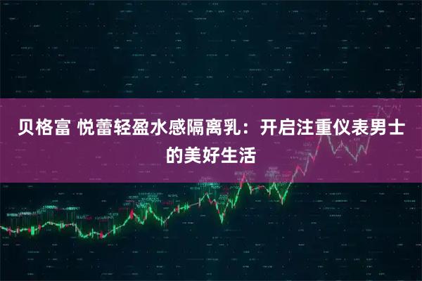 贝格富 悦蕾轻盈水感隔离乳：开启注重仪表男士的美好生活