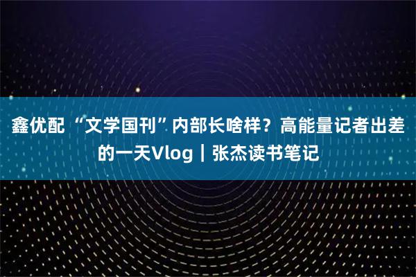 鑫优配 “文学国刊”内部长啥样？高能量记者出差的一天Vlog｜张杰读书笔记