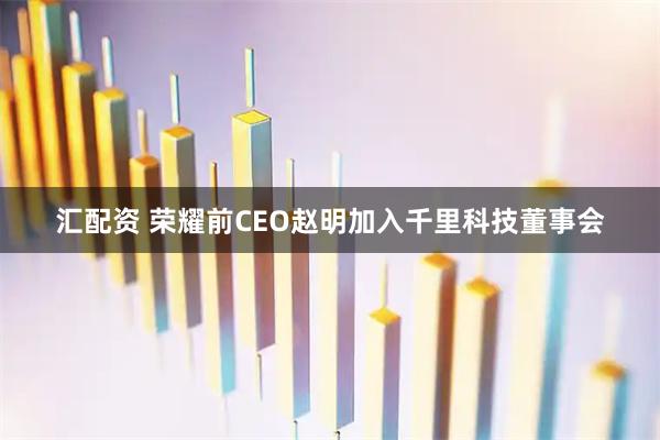汇配资 荣耀前CEO赵明加入千里科技董事会