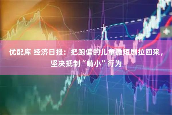 优配库 经济日报:把跑偏的儿童微短剧拉回来,坚决抵制“啃小”行为