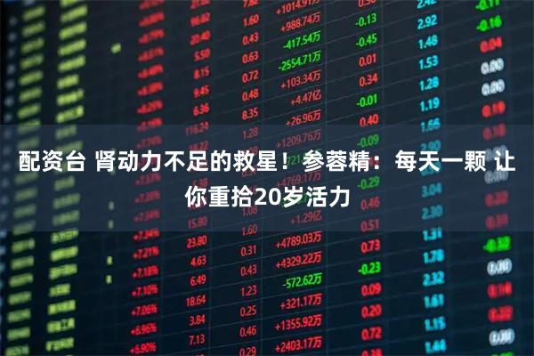 配资台 肾动力不足的救星！参蓉精：每天一颗 让你重拾20岁活力