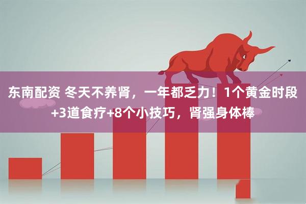 东南配资 冬天不养肾，一年都乏力！1个黄金时段+3道食疗+8个小技巧，肾强身体棒