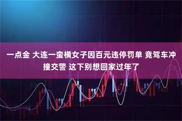 一点金 大连一蛮横女子因百元违停罚单 竟驾车冲撞交警 这下别想回家过年了