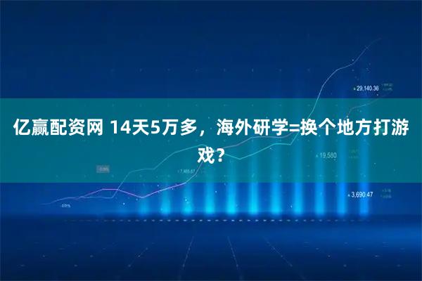 亿赢配资网 14天5万多，海外研学=换个地方打游戏？