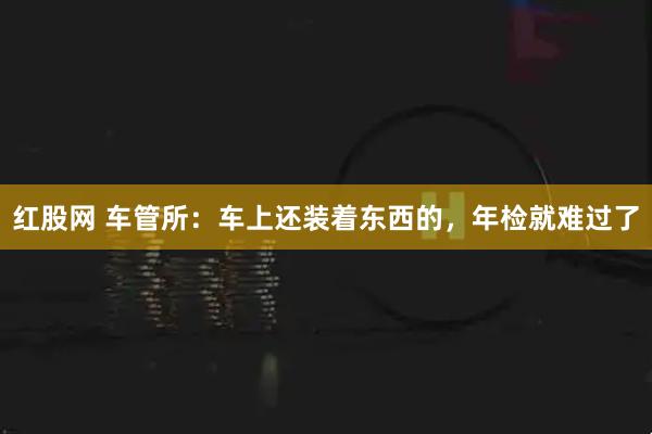 红股网 车管所：车上还装着东西的，年检就难过了