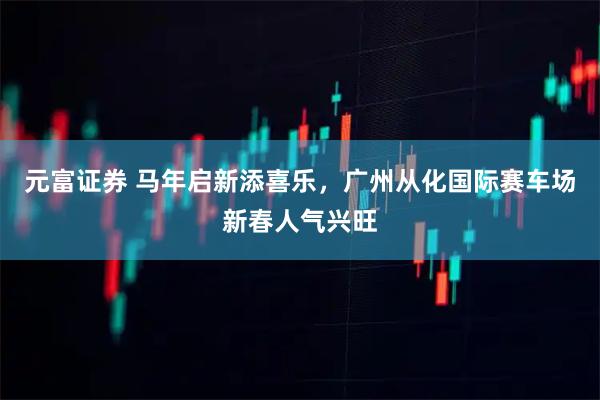 元富证券 马年启新添喜乐，广州从化国际赛车场新春人气兴旺
