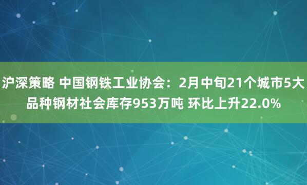 沪深策略 中国钢铁工业协会：2月中旬21个城市5大品种钢材社会库存953万吨 环比上升22.0%