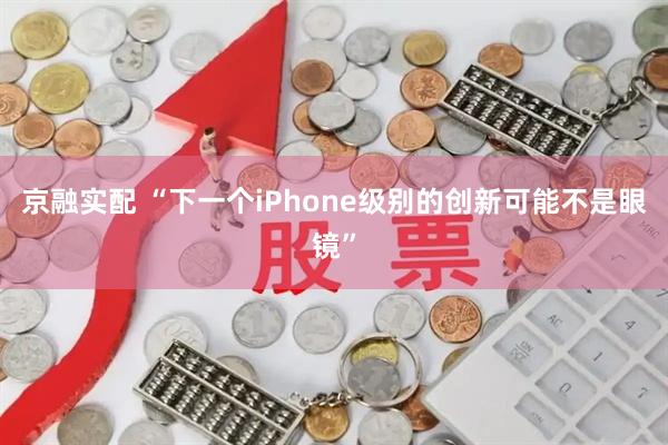 京融实配 “下一个iPhone级别的创新可能不是眼镜”