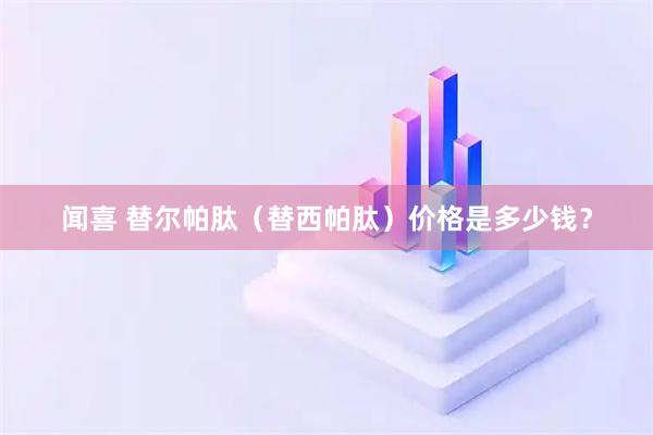闻喜 替尔帕肽（替西帕肽）价格是多少钱？