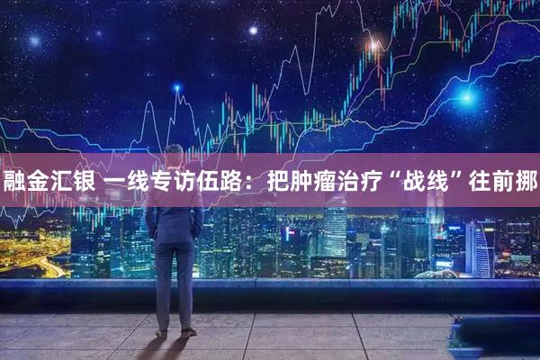 融金汇银 一线专访伍路：把肿瘤治疗“战线”往前挪