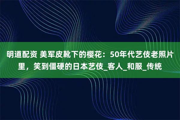 明道配资 美军皮靴下的樱花：50年代艺伎老照片里，笑到僵硬的日本艺伎_客人_和服_传统