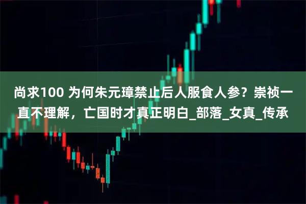 尚求100 为何朱元璋禁止后人服食人参？崇祯一直不理解，亡国时才真正明白_部落_女真_传承