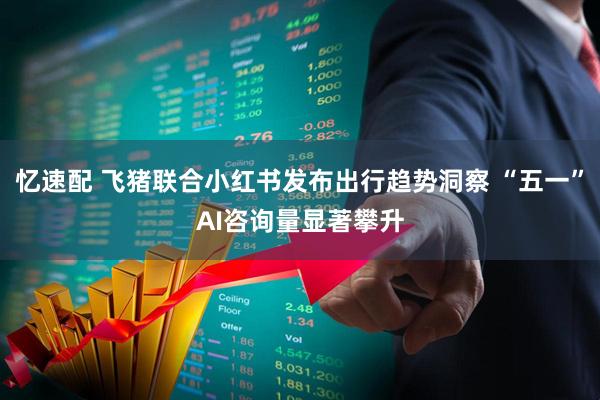 忆速配 飞猪联合小红书发布出行趋势洞察 “五一”AI咨询量显著攀升