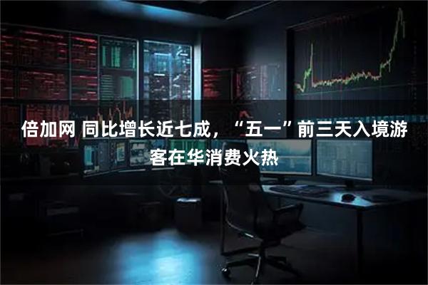 倍加网 同比增长近七成，“五一”前三天入境游客在华消费火热