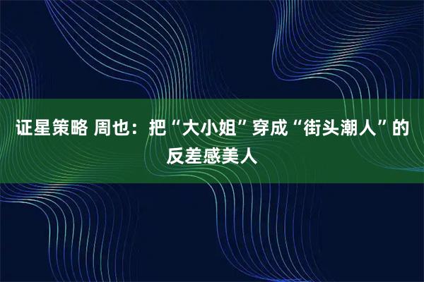 证星策略 周也：把“大小姐”穿成“街头潮人”的反差感美人