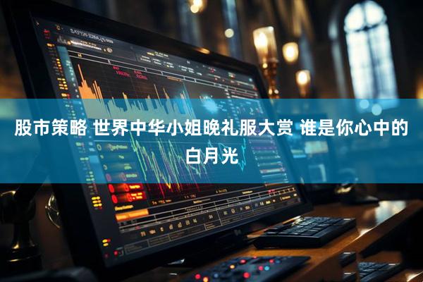 股市策略 世界中华小姐晚礼服大赏 谁是你心中的白月光