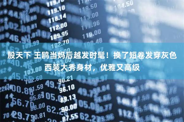 股天下 王鸥当妈后越发时髦！换了短卷发穿灰色西装大秀身材，优雅又高级