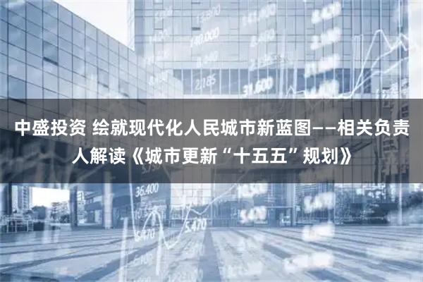 中盛投资 绘就现代化人民城市新蓝图——相关负责人解读《城市更新“十五五”规划》